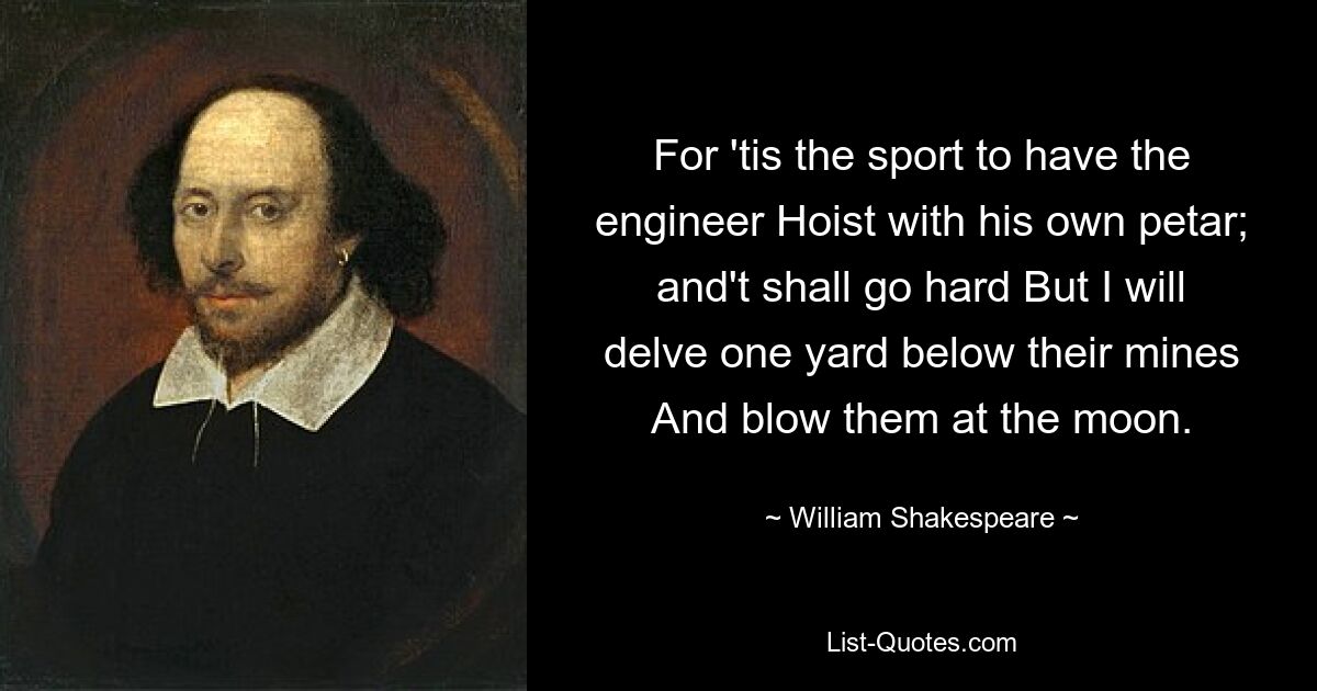 For 'tis the sport to have the engineer Hoist with his own petar; and't shall go hard But I will delve one yard below their mines And blow them at the moon. — © William Shakespeare