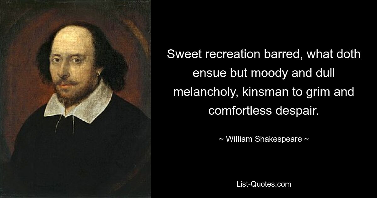 Sweet recreation barred, what doth ensue but moody and dull melancholy, kinsman to grim and comfortless despair. — © William Shakespeare