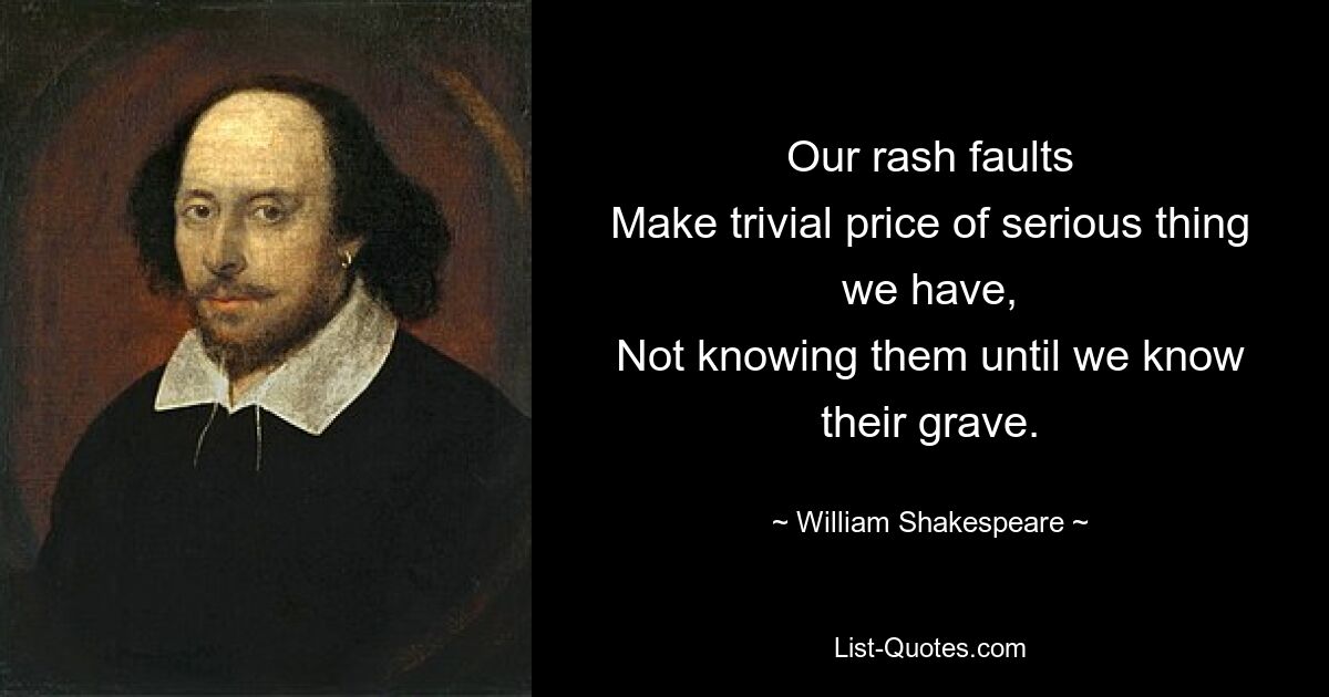 Our rash faults
Make trivial price of serious thing we have,
Not knowing them until we know their grave. — © William Shakespeare