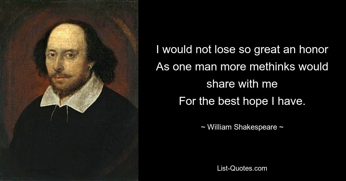 I would not lose so great an honor
As one man more methinks would share with me
For the best hope I have. — © William Shakespeare