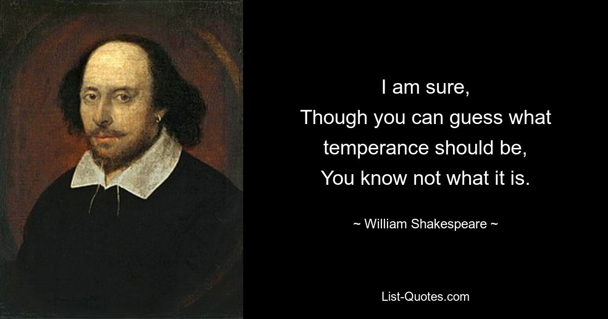 I am sure,
Though you can guess what temperance should be,
You know not what it is. — © William Shakespeare