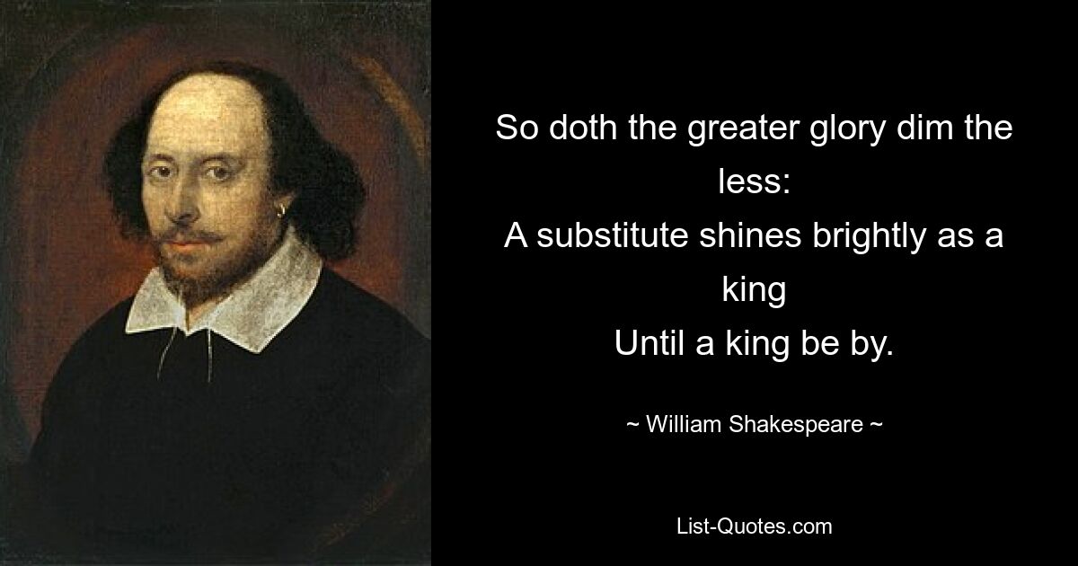 So doth the greater glory dim the less:
A substitute shines brightly as a king
Until a king be by. — © William Shakespeare