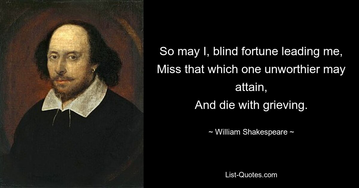 So may I, blind fortune leading me,
Miss that which one unworthier may attain,
And die with grieving. — © William Shakespeare