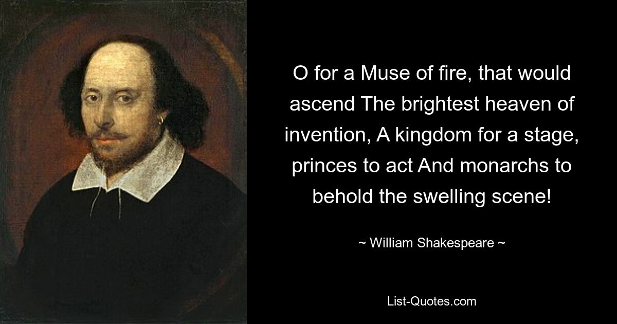 O for a Muse of fire, that would ascend The brightest heaven of invention, A kingdom for a stage, princes to act And monarchs to behold the swelling scene! — © William Shakespeare