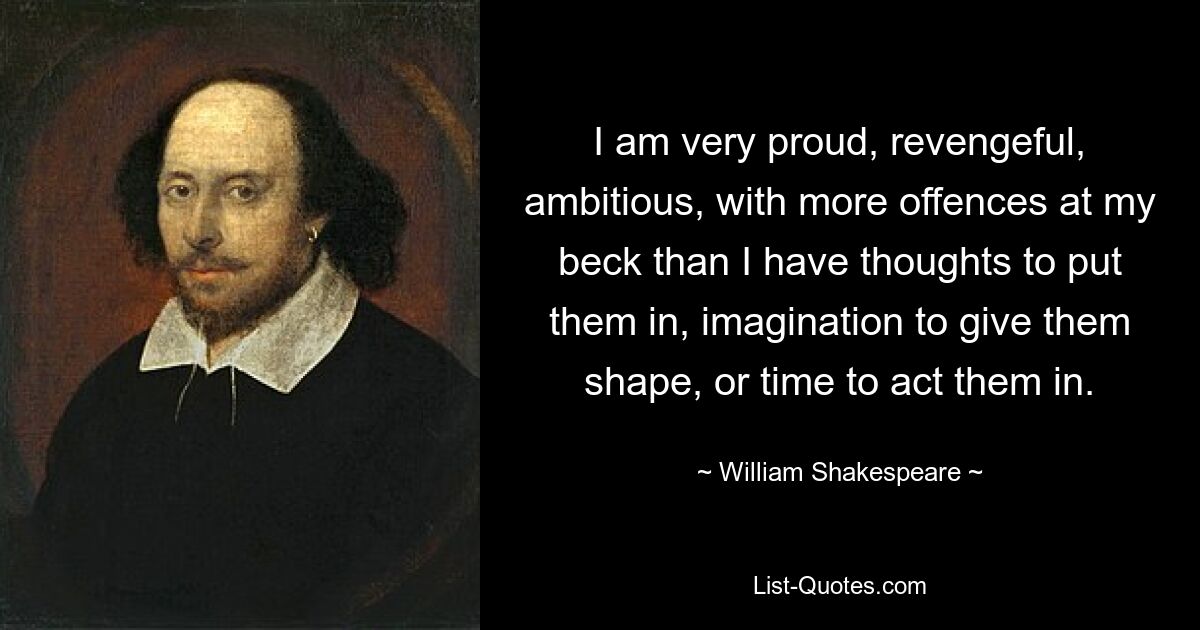 I am very proud, revengeful, ambitious, with more offences at my beck than I have thoughts to put them in, imagination to give them shape, or time to act them in. — © William Shakespeare