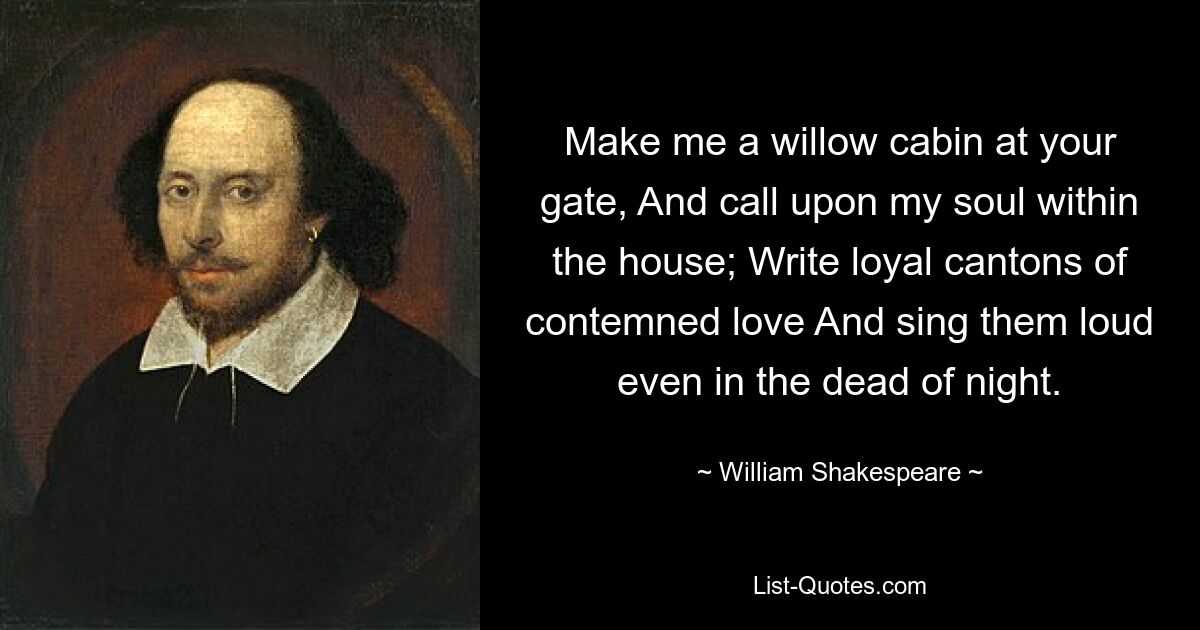 Mach mir eine Weidenhütte an deinem Tor und rufe meine Seele im Haus an. Schreibe treue Kantone der verachteten Liebe und singe sie laut, sogar mitten in der Nacht. — © William Shakespeare