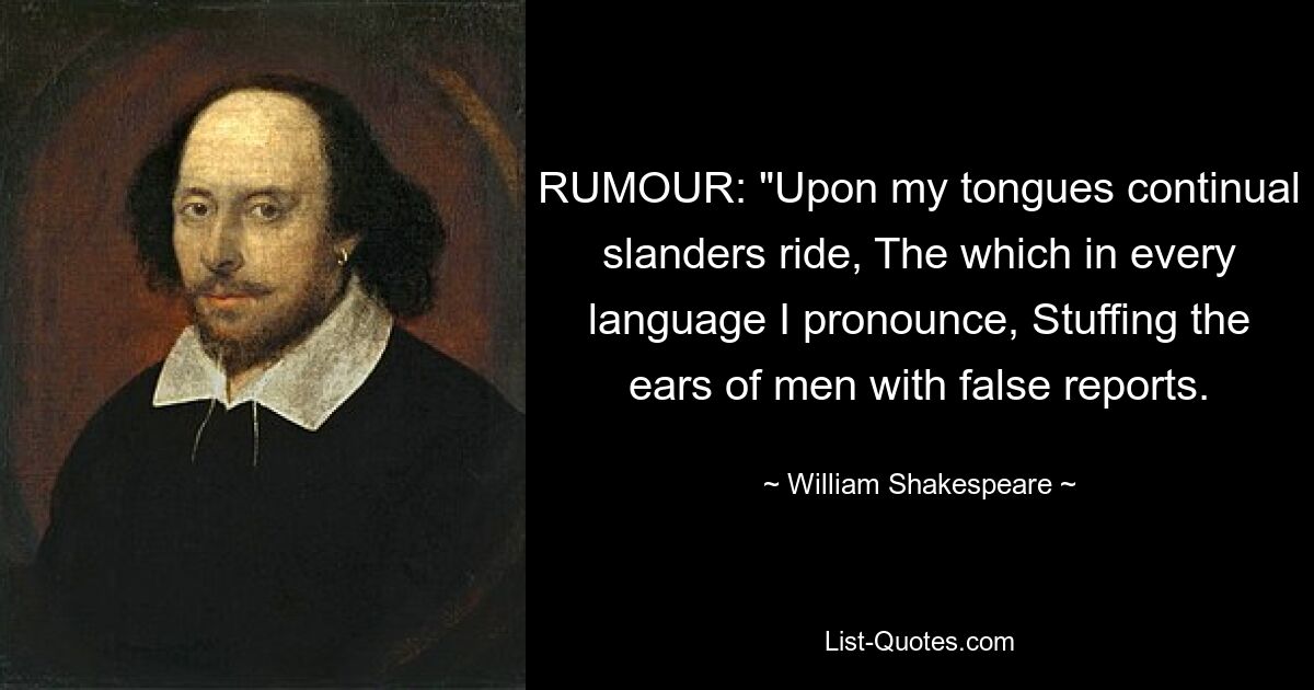 RUMOUR: "Upon my tongues continual slanders ride, The which in every language I pronounce, Stuffing the ears of men with false reports. — © William Shakespeare