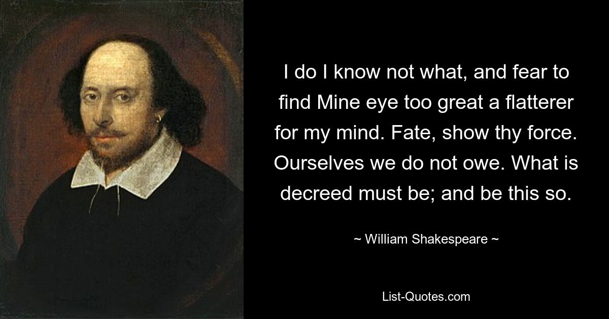 I do I know not what, and fear to find Mine eye too great a flatterer for my mind. Fate, show thy force. Ourselves we do not owe. What is decreed must be; and be this so. — © William Shakespeare