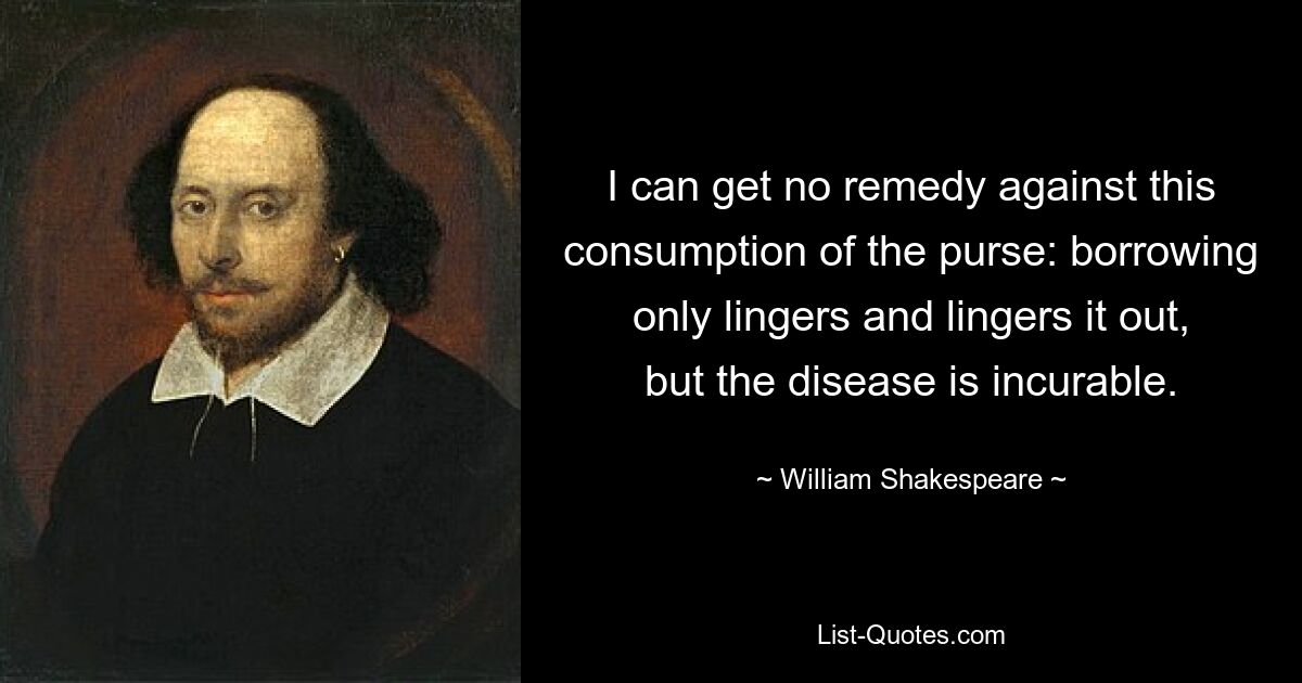 I can get no remedy against this consumption of the purse: borrowing only lingers and lingers it out, but the disease is incurable. — © William Shakespeare