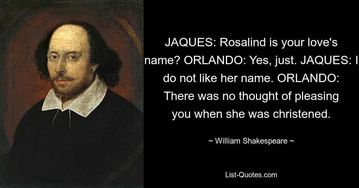 JAQUES: Rosalind is your love's name? ORLANDO: Yes, just. JAQUES: I do not like her name. ORLANDO: There was no thought of pleasing you when she was christened. — © William Shakespeare