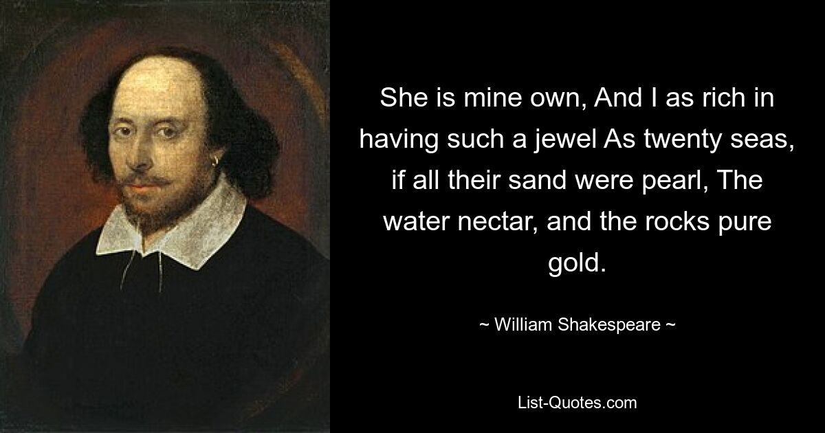 She is mine own, And I as rich in having such a jewel As twenty seas, if all their sand were pearl, The water nectar, and the rocks pure gold. — © William Shakespeare