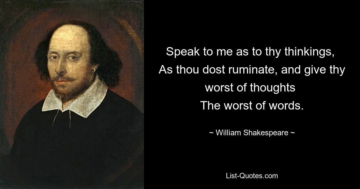 Speak to me as to thy thinkings, 
As thou dost ruminate, and give thy worst of thoughts 
The worst of words. — © William Shakespeare