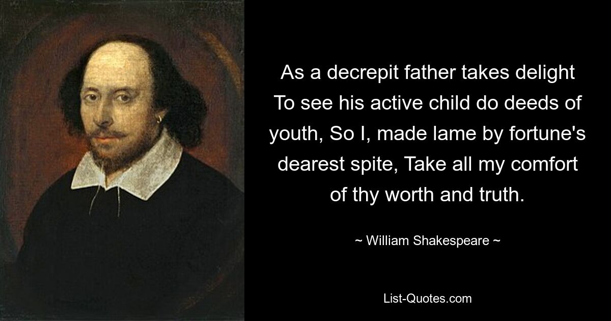 As a decrepit father takes delight To see his active child do deeds of youth, So I, made lame by fortune's dearest spite, Take all my comfort of thy worth and truth. — © William Shakespeare