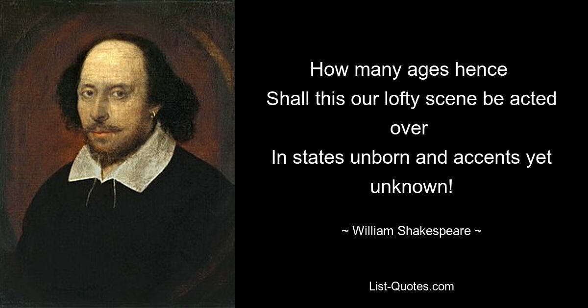 How many ages hence 
Shall this our lofty scene be acted over 
In states unborn and accents yet unknown! — © William Shakespeare