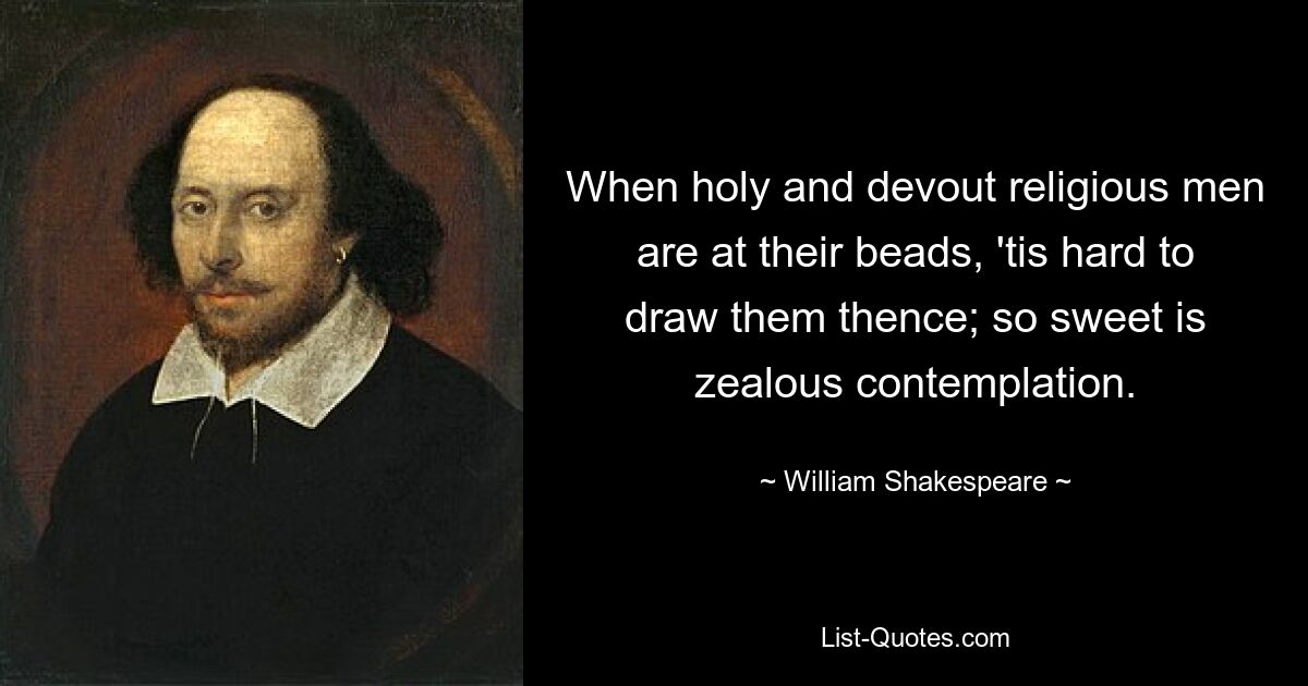 When holy and devout religious men are at their beads, 'tis hard to draw them thence; so sweet is zealous contemplation. — © William Shakespeare