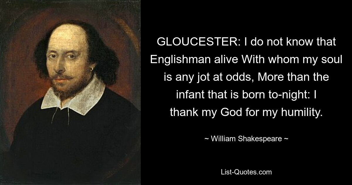 GLOUCESTER: I do not know that Englishman alive With whom my soul is any jot at odds, More than the infant that is born to-night: I thank my God for my humility. — © William Shakespeare