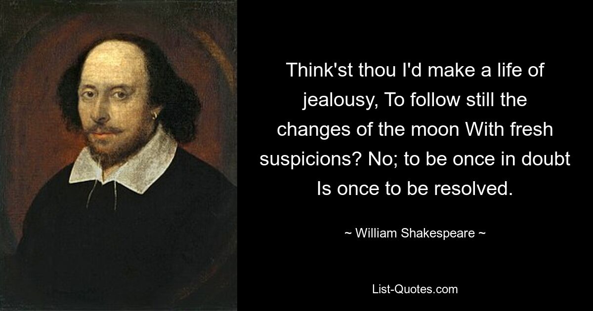 Think'st thou I'd make a life of jealousy, To follow still the changes of the moon With fresh suspicions? No; to be once in doubt Is once to be resolved. — © William Shakespeare