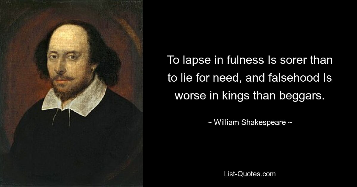 To lapse in fulness Is sorer than to lie for need, and falsehood Is worse in kings than beggars. — © William Shakespeare