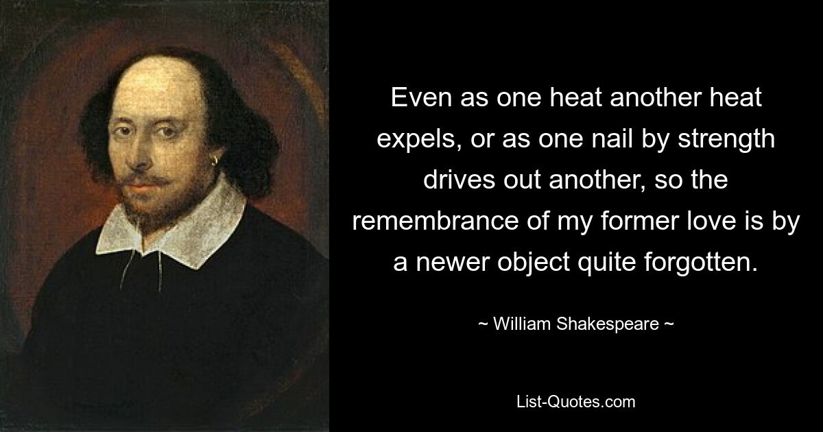 Even as one heat another heat expels, or as one nail by strength drives out another, so the remembrance of my former love is by a newer object quite forgotten. — © William Shakespeare