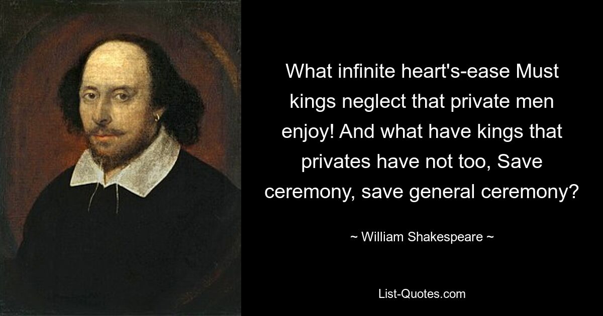 What infinite heart's-ease Must kings neglect that private men enjoy! And what have kings that privates have not too, Save ceremony, save general ceremony? — © William Shakespeare