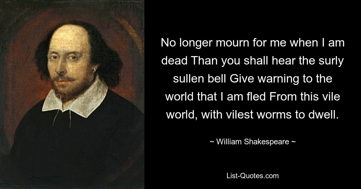 No longer mourn for me when I am dead Than you shall hear the surly sullen bell Give warning to the world that I am fled From this vile world, with vilest worms to dwell. — © William Shakespeare