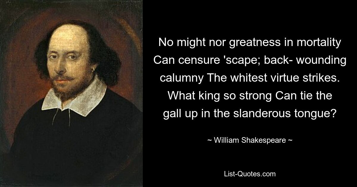 No might nor greatness in mortality Can censure 'scape; back- wounding calumny The whitest virtue strikes. What king so strong Can tie the gall up in the slanderous tongue? — © William Shakespeare