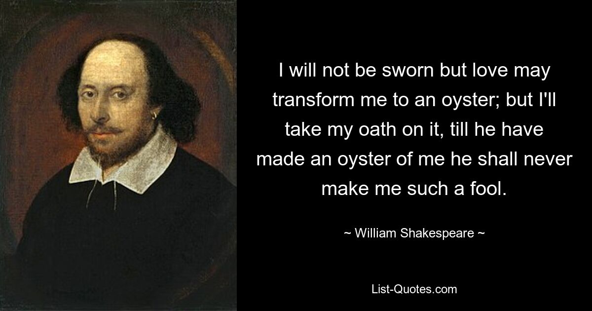 I will not be sworn but love may transform me to an oyster; but I'll take my oath on it, till he have made an oyster of me he shall never make me such a fool. — © William Shakespeare