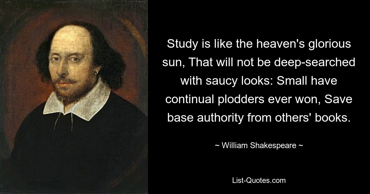 Study is like the heaven's glorious sun, That will not be deep-searched with saucy looks: Small have continual plodders ever won, Save base authority from others' books. — © William Shakespeare