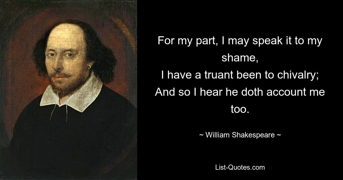 For my part, I may speak it to my shame,
I have a truant been to chivalry;
And so I hear he doth account me too. — © William Shakespeare