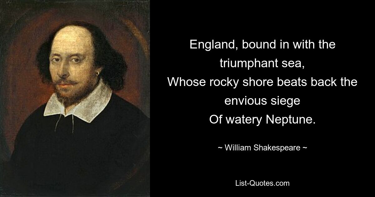 England, bound in with the triumphant sea,
Whose rocky shore beats back the envious siege
Of watery Neptune. — © William Shakespeare