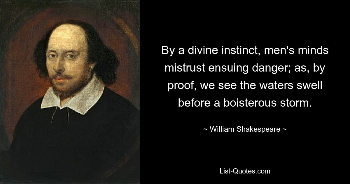 By a divine instinct, men's minds mistrust ensuing danger; as, by proof, we see the waters swell before a boisterous storm. — © William Shakespeare