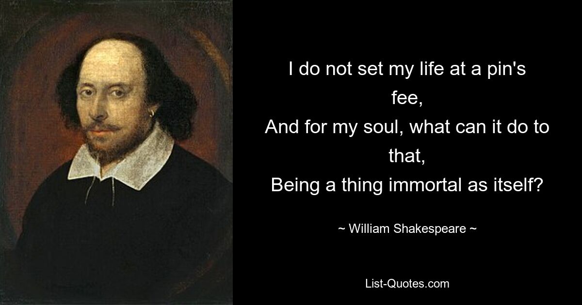 I do not set my life at a pin's fee,
And for my soul, what can it do to that,
Being a thing immortal as itself? — © William Shakespeare