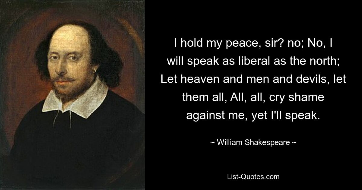 I hold my peace, sir? no; No, I will speak as liberal as the north; Let heaven and men and devils, let them all, All, all, cry shame against me, yet I'll speak. — © William Shakespeare