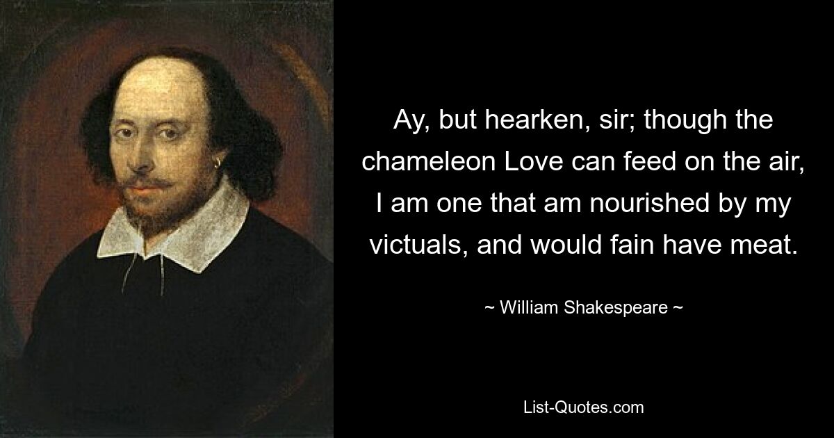 Ay, but hearken, sir; though the chameleon Love can feed on the air, I am one that am nourished by my victuals, and would fain have meat. — © William Shakespeare