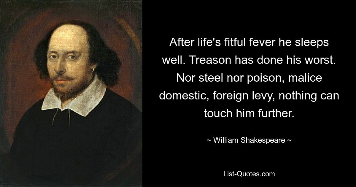 After life's fitful fever he sleeps well. Treason has done his worst. Nor steel nor poison, malice domestic, foreign levy, nothing can touch him further. — © William Shakespeare