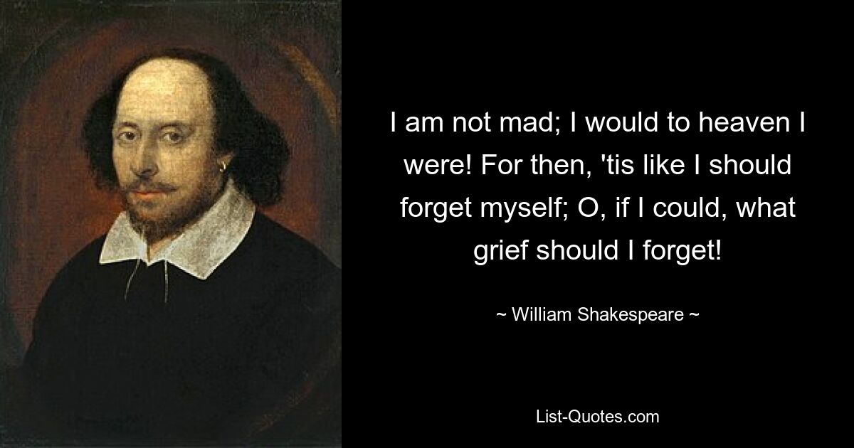 I am not mad; I would to heaven I were! For then, 'tis like I should forget myself; O, if I could, what grief should I forget! — © William Shakespeare