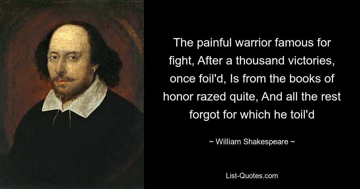 The painful warrior famous for fight, After a thousand victories, once foil'd, Is from the books of honor razed quite, And all the rest forgot for which he toil'd — © William Shakespeare