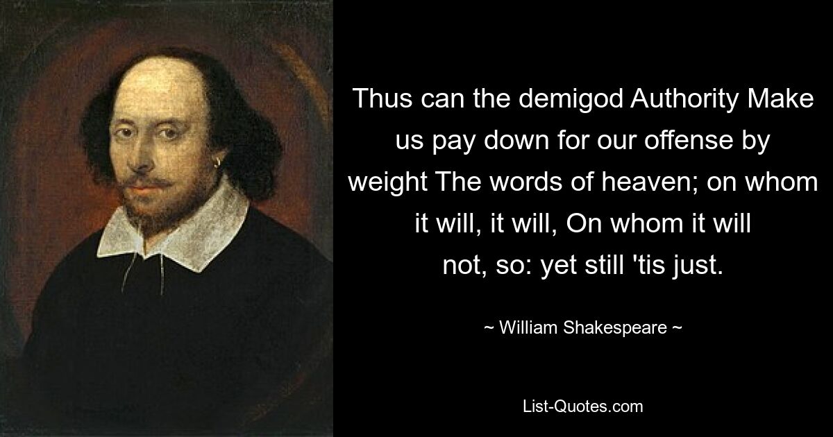 Thus can the demigod Authority Make us pay down for our offense by weight The words of heaven; on whom it will, it will, On whom it will not, so: yet still 'tis just. — © William Shakespeare