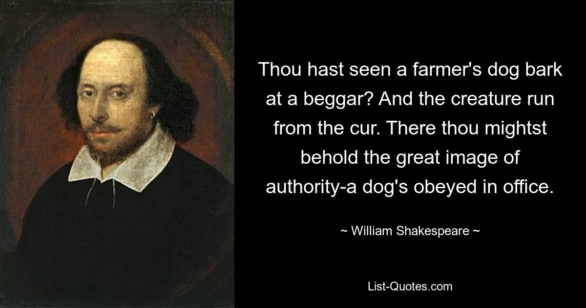 Thou hast seen a farmer's dog bark at a beggar? And the creature run from the cur. There thou mightst behold the great image of authority-a dog's obeyed in office. — © William Shakespeare