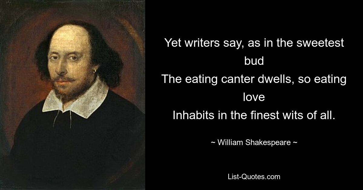 Yet writers say, as in the sweetest bud
The eating canter dwells, so eating love
Inhabits in the finest wits of all. — © William Shakespeare