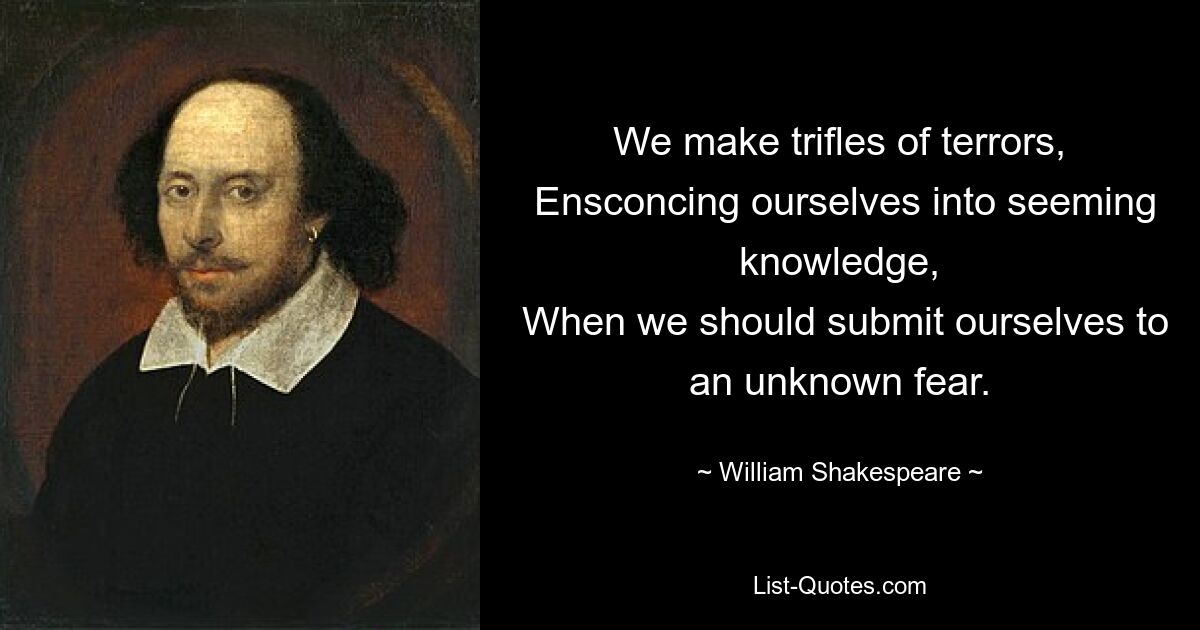 We make trifles of terrors,
 Ensconcing ourselves into seeming knowledge,
 When we should submit ourselves to an unknown fear. — © William Shakespeare