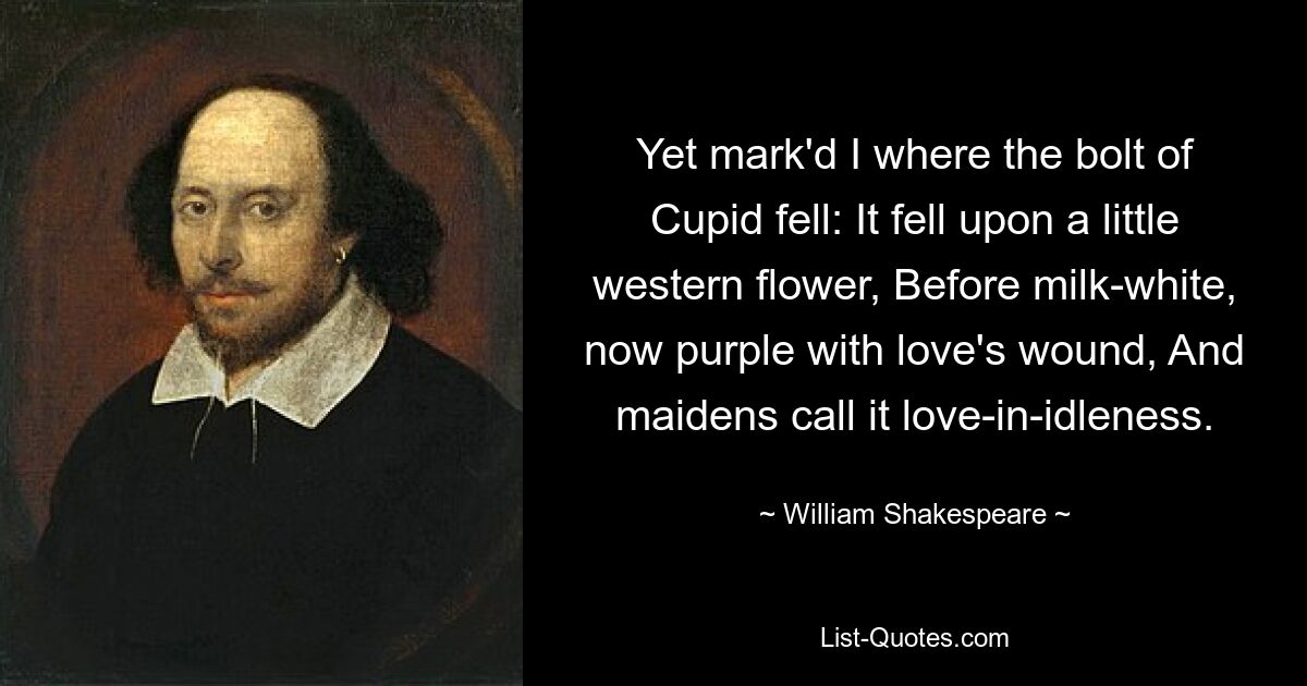 Yet mark'd I where the bolt of Cupid fell: It fell upon a little western flower, Before milk-white, now purple with love's wound, And maidens call it love-in-idleness. — © William Shakespeare