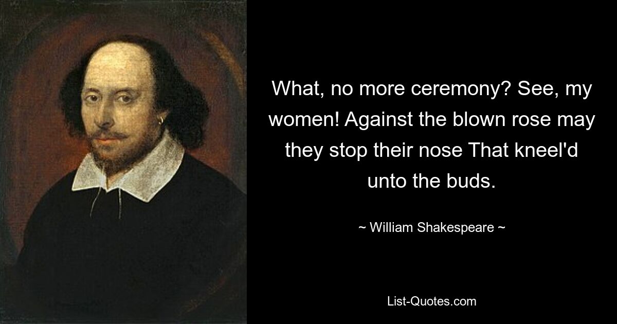 What, no more ceremony? See, my women! Against the blown rose may they stop their nose That kneel'd unto the buds. — © William Shakespeare