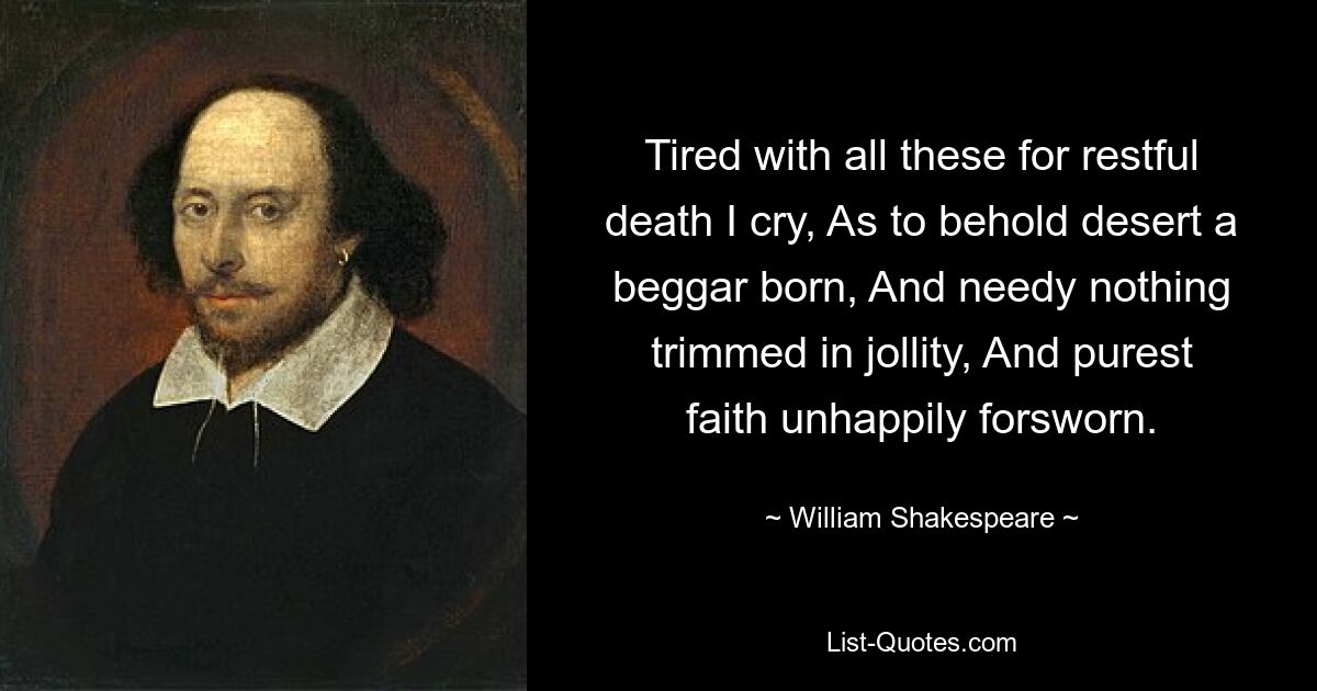 Tired with all these for restful death I cry, As to behold desert a beggar born, And needy nothing trimmed in jollity, And purest faith unhappily forsworn. — © William Shakespeare