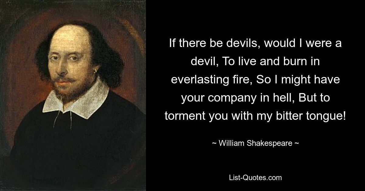 If there be devils, would I were a devil, To live and burn in everlasting fire, So I might have your company in hell, But to torment you with my bitter tongue! — © William Shakespeare