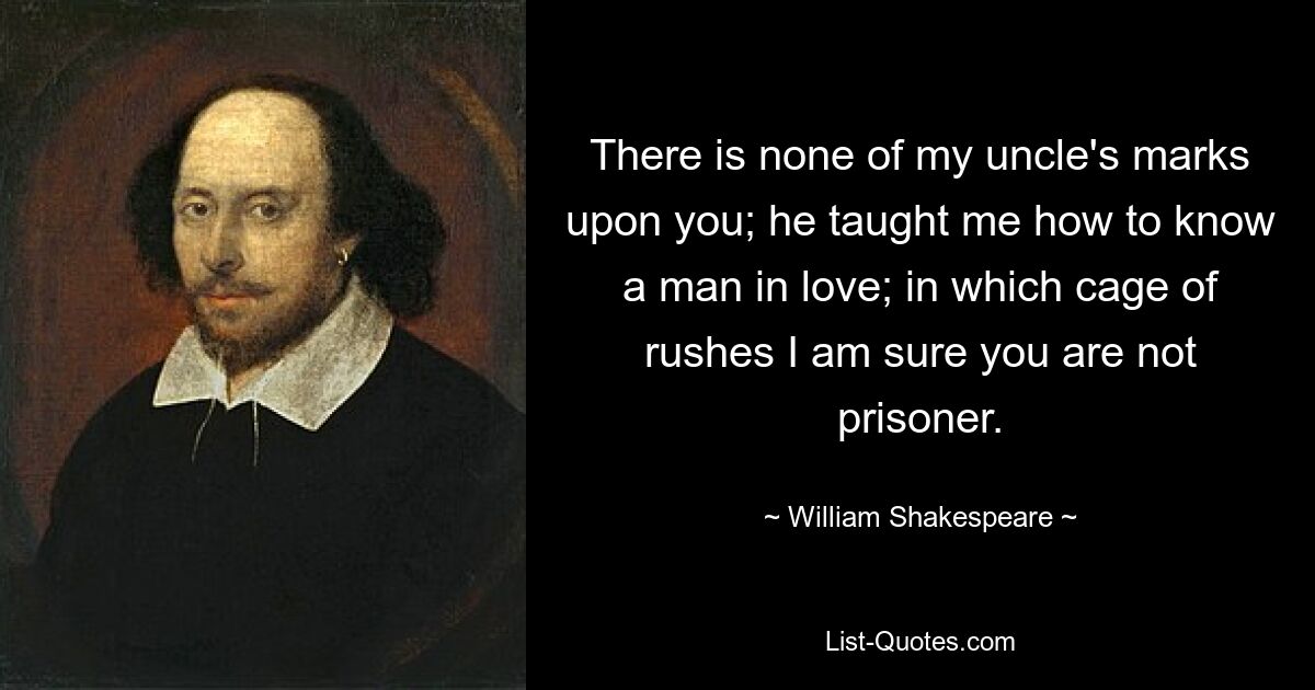 There is none of my uncle's marks upon you; he taught me how to know a man in love; in which cage of rushes I am sure you are not prisoner. — © William Shakespeare