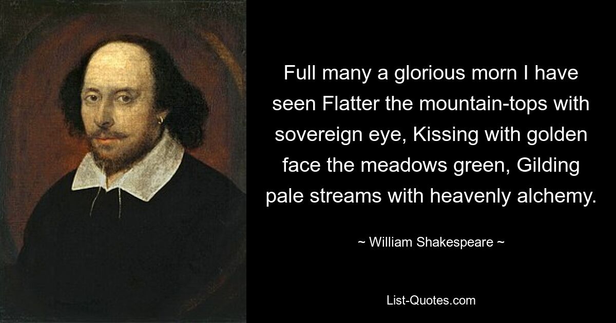 Full many a glorious morn I have seen Flatter the mountain-tops with sovereign eye, Kissing with golden face the meadows green, Gilding pale streams with heavenly alchemy. — © William Shakespeare