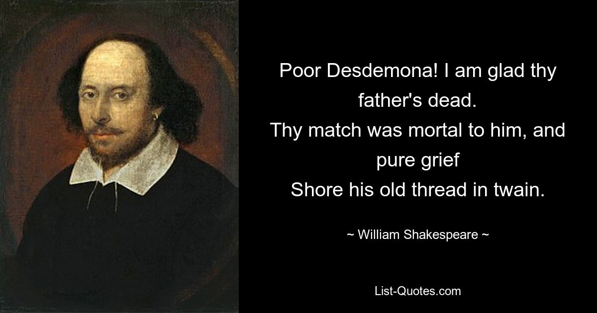 Poor Desdemona! I am glad thy father's dead.
Thy match was mortal to him, and pure grief
Shore his old thread in twain. — © William Shakespeare