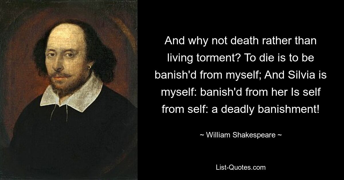 Und warum nicht eher der Tod als die lebendige Qual? Sterben bedeutet, von mir selbst verbannt zu werden; Und Silvia bin ich selbst: von ihr verbannt. Ist ich von mir selbst: eine tödliche Verbannung! — © William Shakespeare 