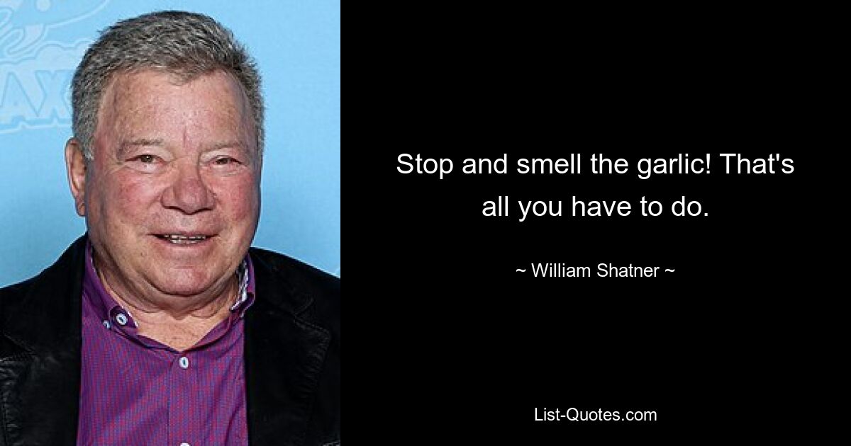 Stop and smell the garlic! That's all you have to do. — © William Shatner